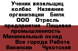 Ученик вязальщиц колбас › Название организации ­ Бмпк, ООО › Отрасль предприятия ­ Пищевая промышленность › Минимальный оклад ­ 18 000 - Все города Работа » Вакансии   . Чукотский АО,Анадырь г.